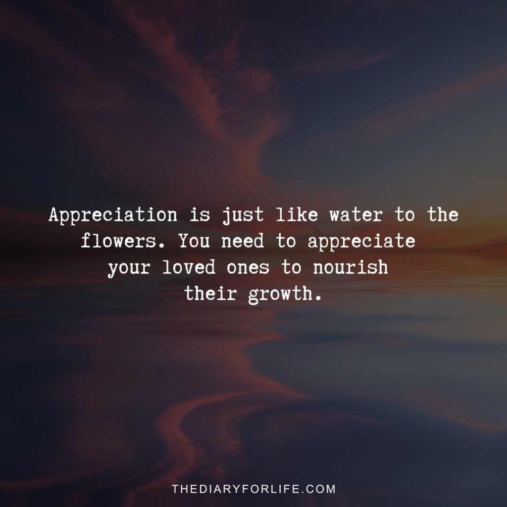Appreciation is just like water to the flowers. You need to appreciate your loved ones to nourish their growth.